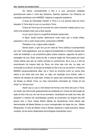 MGV - MANUAL DO GUARDA-VIDAS
Os Astros, principalmente o Sol e a Lua, provocam atrações
gravitacionais sobre o nível dos Oceanos, fazendo aparecer nos Oceanos as
variações periódicas como MARÉS. Vejamos a seguinte seqüência:
A força de Gravidade mantém a Terra e a Lua girando esta em torno
daquela. A Terra atrai a Lua e a Lua atrai a Terra;
A face da Terra que se encontra em certo momento voltada para a Lua,
sofre uma atração maior que a face oposta;
A Lua “puxa” para si a superfície terrestre nessa área;
A Água, sendo líquida, deforma-se muito mais que a crosta sólida,
passando o mar a subir nesse ponto, produzindo a MARÉ;
Passada a Lua, a água volta a descer;
Sendo assim, o giro da Lua em volta da Terra (órbita) é acompanhado
por uma “onda gigantesca” que se origina principalmente no Oceano Austral (em
volta da Antártida), e se encaminha pelos outros oceanos, seguindo de perto a
passagem da Lua. Duas vezes ao dia, a mesma região da Terra passa por duas
marés diárias que são as marés normais ou semidiurnas. Se a Lua e o Sol se
encontravam do mesmo lado da Terra, em linha reta com ela, ou seja: em
conjunção (Lua Nova), as forças de atração do Sol e da Lua se somam; e teremos
MARÉS excepcionalmente altas. Se a Terra se encontra entre os outros dois
astros e em linha reta com eles, ou seja, em oposição (Lua Cheia), sofre o
máximo de atração de cada lado. Ambos os casos são conhecidos como Marés
de Sizígia ou Marés Vivas, ou mais comumente chamadas de “marés de lua
cheia” ou “de lua nova”.
Assim que a Lua e o Sol deixam de formar uma linha reta com a Terra,
as marés vão diminuindo gradualmente de amplitude em virtude da diminuição da
ação do Sol e da Lua, em vez de se somarem, neutralizam-se cada vez mais, até
atingirem o máximo de neutralização quando se encontram em ângulo reto (90
graus) com a Terra. Essas Marés (Marés de Quadratura) muito baixas são
denominadas de Marés Mortas ou como correspondem às fases da Lua - Marés
Minguantes. O ciclo de Marés Vivas e Mortas repete-se a cada quinzena. Nesse
contexto, há de serem destacadas terminologias importantes como:
COLETÂNEA DE MANUAIS TÉCNICOS DE BOMBEIROS
35
 