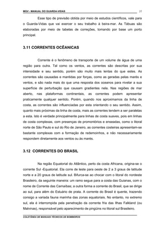 MGV - MANUAL DO GUARDA-VIDAS
Esse tipo de previsão obtida por meio de estudos científicos, vale para
o Guarda-Vidas que vai exercer o seu trabalho à beira-mar. As Tábuas são
elaboradas por meio de tabelas de correções, tomando por base um porto
principal.
3.11 CORRENTES OCÊANICAS
Corrente é o fenômeno de transporte de um volume de água de uma
região para outra. Tal como os ventos, as correntes são descritas por sua
intensidade e seu sentido, porém são muito mais lentas do que estes. As
correntes são causadas e mantidas por forças, como as geradas pelas marés e
ventos, e são nada mais do que uma resposta dos oceanos para nivelar a sua
superfície de perturbação que causam gradientes nela. Nas regiões de mar
aberto, nas plataformas continentais, as correntes podem apresentar
praticamente qualquer sentido. Porém, quando nos aproximamos da linha de
costa, as correntes são influenciadas por esta orientando o seu sentido. Assim,
quanto mais próximas da linha de costa, mais as correntes tendem a ser paralelas
a esta. Isto é verdade principalmente para linhas de costa suaves, pois em linhas
de costa complexas, com presenças de promontórios e enseadas, como o litoral
norte de São Paulo e sul do Rio de Janeiro, as correntes costeiras apresentam-se
bastante complexas com a formação de redemoinhos, e não necessariamente
respondem diretamente aos ventos ou às marés.
3.12 CORRENTES DO BRASIL
Na região Equatorial do Atlântico, perto da costa Africana, origina-se o
corrente Sul -Equatorial. Ela corre de leste para oeste de 2 a 3 graus de latitude
norte e a 20 graus de latitude sul. Bifurca-se ao chocar com o litoral do nordeste
Brasileiro, da seguinte maneira: um ramo segue para a costa das Guianas, com o
nome de Corrente das Carnaíbas; a outra forma a corrente do Brasil, que se dirige
ao sul, para além do Estuário de prata. A corrente do Brasil é quente, trazendo
consigo a variada fauna marinha das zonas equatoriais. No entanto, no extremo
sul, ela é interrompida pela penetração da corrente fria das Ilhas Falkland (ou
Malvinas), responsável pelo aparecimento de pingüins no litoral sul Brasileiro.
COLETÂNEA DE MANUAIS TÉCNICOS DE BOMBEIROS
37
 