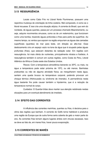 MGV - MANUAL DO GUARDA-VIDAS
3.13 RESSURGÊNCIA
Locais como Cabo Frio no Litoral Norte Fluminense, possuem uma
repentina mudança de orientação da linha costeira. Mal comparado, é como se o
litoral recuasse. E isso cria uma situação atípica. A corrente do Brasil, que vem do
nordeste, de águas quentes, passa por um processo chamado Meandramento, ou
seja, adquire movimentos sinuosos, como os de um redemoinho, que funcionam
como uma bomba, trazendo águas profundas e frias para perto da superfície. Ao
mesmo tempo, os ventos que sopram na região empurram as águas das camadas
superficiais (quentes) do mar para leste, em direção ao alto-mar. Esse
deslocamento cria um espaço vazio na tona da água que é ocupado pelas águas
profundas (frias), que estavam distantes da radiação solar. Em regiões com
ressurgência, há mais oferta de nutrientes, principalmente nitratos e fosfatos. A
ressurgência também é comum em outras regiões, como Costa do Peru, Litoral
Atlântico da África e Costa oeste dos Estados Unidos.
Riscos: Com a temperatura atmosférica beirando os 30ºC, ou mais, na
água a temperatura pode estar próxima de 15ºC, ou até menos. Banhistas
praticantes ou não de alguma atividade física, ao mergulharem nesta água,
sentem uma queda brusca na temperatura corporal, podendo provocar um
choque térmico (Hidrocussão ou síndrome de imersão). A permanência nesta
água bastante fria pode causar também a hipotermia, que é a redução da
temperatura normal do corpo.
Cuidados: O Guarda-Vidas deve manter sua atenção redobrada nestas
situações para um eventual atendimento de imediato.
3.14 EFEITO DAS CORRENTES
A influência das correntes marinhas, quentes ou frias, é decisiva para o
clima das regiões que banham. A corrente do Golfo torna habitável e produtiva
uma região da Europa que de outra forma seria coberta de gelo a maior parte do
ano. As correntes frias tornam alguns lugares áridos com chuvas escassas. Isso
se deve ao fato de, em mares frios, haver pouca evaporação.
3.15 CORRENTES DE MARÉS
COLETÂNEA DE MANUAIS TÉCNICOS DE BOMBEIROS
38
 