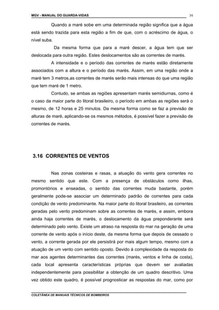 MGV - MANUAL DO GUARDA-VIDAS
Quando a maré sobe em uma determinada região significa que a água
está sendo trazida para esta região a fim de que, com o acréscimo de água, o
nível suba.
Da mesma forma que para a maré descer, a água tem que ser
deslocada para outra região. Estes deslocamentos são as correntes de marés.
A intensidade e o período das correntes de marés estão diretamente
associados com a altura e o período das marés. Assim, em uma região onde a
maré tem 3 metros,as correntes de marés serão mais intensas do que uma região
que tem maré de 1 metro.
Contudo, se ambas as regiões apresentam marés semidiurnas, como é
o caso da maior parte do litoral brasileiro, o período em ambas as regiões será o
mesmo, de 12 horas e 25 minutos. Da mesma forma como se faz a previsão de
alturas de maré, aplicando-se os mesmos métodos, é possível fazer a previsão de
correntes de marés.
3.16 CORRENTES DE VENTOS
Nas zonas costeiras e rasas, a atuação do vento gera correntes no
mesmo sentido que este. Com a presença de obstáculos como ilhas,
promontórios e enseadas, o sentido das correntes muda bastante, porém
geralmente pode-se associar um determinado padrão de correntes para cada
condição de vento predominante. Na maior parte do litoral brasileiro, as correntes
geradas pelo vento predominam sobre as correntes de marés, e assim, embora
ainda haja correntes de marés, o deslocamento da água preponderante será
determinado pelo vento. Existe um atraso na resposta do mar na geração de uma
corrente de vento após o início deste, da mesma forma que depois de cessado o
vento, a corrente gerada por ele persistirá por mais algum tempo, mesmo com a
atuação de um vento com sentido oposto. Devido à complexidade da resposta do
mar aos agentes determinantes das correntes (marés, ventos e linha de costa),
cada local apresenta características próprias que devem ser avaliadas
independentemente para possibilitar a obtenção de um quadro descritivo. Uma
vez obtido este quadro, é possível prognosticar as respostas do mar, como por
COLETÂNEA DE MANUAIS TÉCNICOS DE BOMBEIROS
39
 