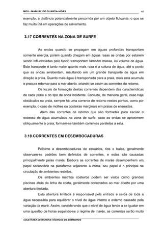 MGV - MANUAL DO GUARDA-VIDAS
exemplo, a distância potencialmente percorrida por um objeto flutuante, o que se
faz muito útil em operações de salvamento.
3.17 CORRENTES NA ZONA DE SURFE
As ondas quando se propagam em águas profundas transportam
somente energia, porém quando chegam em águas rasas as ondas por estarem
sendo influenciadas pelo fundo transportam também massa, ou volume de água.
Este transporte é tanto maior quanto mais rasa é a coluna de água, até o ponto
que as ondas arrebentam, resultando em um grande transporte de água em
direção à praia. Quanto mais água é transportada para a praia, mais esta acumula
e procura retornar para o mar aberto, criando-se assim as correntes de retorno.
Os locais de formação destas correntes dependem das características
de cada praia e do tipo de onda incidente. Contudo, de maneira geral, caso haja
obstáculos na praia, sempre há uma corrente de retorno nestes pontos, como por
exemplo, o caso de molhes ou costeiras marginais em praias de enseadas.
Além das correntes de retorno que são formadas para escoar o
excesso de água acumulado na zona de surfe, caso as ondas se aproximem
obliquamente à praia, formam-se também correntes paralelas a esta.
3.18 CORRENTES EM DESEMBOCADURAS
Próximo a desembocaduras de estuários, rios e baías, geralmente
observam-se padrões bem definidos de correntes, e estas são causadas
principalmente pelas marés. Embora as correntes de marés desempenhem um
papel secundário na plataforma adjacente à costa, seu papel é o principal na
circulação de ambientes restritos.
Os ambientes restritos costeiros podem ser vistos como grandes
piscinas atrás da linha de costa, geralmente conectados ao mar aberto por uma
abertura limitada.
Esta abertura limitada é responsável pela entrada e saída de toda a
água necessária para equilibrar o nível de água interno e externo causado pela
variação da maré. Assim, considerando que o nível de água tende a se igualar em
uma questão de horas seguindo-se o regime de marés, as correntes serão muito
COLETÂNEA DE MANUAIS TÉCNICOS DE BOMBEIROS
40
 