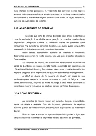 MGV - MANUAL DO GUARDA-VIDAS
mais intensas nestas passagens. A velocidade das correntes nestas regiões
aumenta pelo mesmo princípio de se colocar o dedo na ponta de uma mangueira
para aumentar a intensidade do jato: diminuindo-se a área da seção transversal,
aumenta-se a velocidade da corrente.
3.19 AS CORRENTES DE RETORNO
É sabido que parte da energia dissipada pelas ondas incidentes na
zona de arrebentação é transferida para a geração de correntes costeiras tanto
longitudinais (“longshore currents” ou correntes laterais ou paralelas) como
transversais (“rip currents” ou correntes de retorno), as quais, quase sempre, têm
sua ocorrência limitadas somente à zona de arrebentação.
Neste estudo, abordaremos somente as correntes e fenômenos
decorrentes que ocorrem na região costeira, uma vez que é o local de atuação do
Guarda-Vidas.
As correntes de retorno, de acordo com levantamento estatístico do
Corpo de Bombeiros do Estado de São Paulo, confirmado por estatísticas da
USLA (United States Lifesaving Association), são a causa primária dos acidentes
na praia, chegando a ser responsável por 80% dos salvamentos de afogamentos.
A USLA as chama de “a máquina de afogar”, por causa de sua
habilidade quase mecânica de cansar nadadores ao ponto da fadiga e, como
última, conseqüência, ao ponto da morte. O perigo é ainda maior por serem as
correntes de retorno invisíveis e até atrativas para os banhistas desavisados.
3.20 COMO SE FORMAM
As correntes de retorno variam em tamanho, largura, profundidade,
forma, velocidade e potência. Elas são formadas, geralmente, da seguinte
maneira: quando as ondas quebram, elas empurram a água acima do nível médio
do mar.
Uma vez que a energia da água é despendida (gasta), a água que
ultrapassou aquele nível médio é empurrada de volta pela força da gravidade.
COLETÂNEA DE MANUAIS TÉCNICOS DE BOMBEIROS
41
 