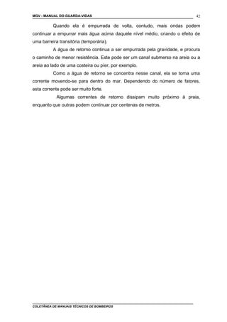 MGV - MANUAL DO GUARDA-VIDAS
Quando ela é empurrada de volta, contudo, mais ondas podem
continuar a empurrar mais água acima daquele nível médio, criando o efeito de
uma barreira transitória (temporária).
A água de retorno continua a ser empurrada pela gravidade, e procura
o caminho de menor resistência. Este pode ser um canal submerso na areia ou a
areia ao lado de uma costeira ou píer, por exemplo.
Como a água de retorno se concentra nesse canal, ela se torna uma
corrente movendo-se para dentro do mar. Dependendo do número de fatores,
esta corrente pode ser muito forte.
Algumas correntes de retorno dissipam muito próximo à praia,
enquanto que outras podem continuar por centenas de metros.
COLETÂNEA DE MANUAIS TÉCNICOS DE BOMBEIROS
42
 