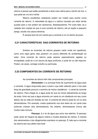 MGV - MANUAL DO GUARDA-VIDAS
retorno e pensar que estão escolhendo a área mais calma para o banho de mar, o
que pode ser um erro mortal.
Mesmo excelentes nadadores podem ser inúteis para auxílio numa
corrente de retorno. A velocidade da água e o pânico causado por estar sendo
puxado para o mar podem ser opressivos, desesperadores. Por outro lado, se o
nadador tem noções do que é uma corrente de retorno, ele se expõe a pequeno
perigo, exceto nos casos extremos.
É sempre bom ter em mente que a corrente é um rio dentro da praia.
3.21 CARACTERÍSTICAS DAS CORRENTES DE RETORNO
Embora as correntes de retorno possam variar muito em aparência,
como uma regra geral, elas parecem um pouco diferente da arrebentação ao
redor. Uma corrente de retorno pode parecer especialmente agitada ou
encapelada, pode ter a cor escura da água profunda, e pode ter ou não espuma.
Podem, às vezes, carregar entulho ou partículas.
3.22 COMPONENTES DA CORRENTE DE RETORNO
As correntes de retorno têm três componentes principais:
Alimentador: é a principal fonte de suprimento de água para
a corrente. A água empurrada para a praia e que está voltando para o mar pela
força da gravidade procura o caminho de menor resistência – o canal da corrente
de retorno. Para chegar lá, a água pode ter que se mover lateralmente ao longo
da praia. Uma vez que a água encontra um canal ou um obstáculo em seu curso
lateral, ela se volta em direção ao mar. A corrente de retorno pode ter um ou dois
alimentadores. Por exemplo, ondas quebrando nos dois lados de um canal mais
profundo criariam dois alimentadores. No entanto, alimentadores únicos são
muitos mais comuns.
Pescoço: é o rio de água que corre mar adentro. O pescoço
pode variar em largura de alguns metros a muitas dezenas de metros. A maioria
dos salvamentos e dos afogamentos acontece no pescoço. É nele que a corrente
de retorno tem seu efeito mais forte
COLETÂNEA DE MANUAIS TÉCNICOS DE BOMBEIROS
44
 