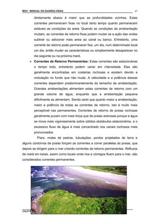 MGV - MANUAL DO GUARDA-VIDAS
diretamente abaixo é maior que as profundidades vizinhas. Estas
correntes permanecem fixas no local tanto tempo quanto permanecem
estáveis as condições da areia. Quando as condições da arrebentação
mudam, as correntes de retorno fixas podem mudar se a ação das ondas
subtrair ou adicionar mais areia ao canal ou banco. Entretanto, uma
corrente de retorno pode permanecer fixa, um dia, num determinado local
um dia, então mudar as características ou simplesmente desaparecer no
dia seguinte ou na próxima maré.
 Correntes de Retorno Permanentes: Estas correntes são estacionárias
o tempo todo, entretanto podem variar em intensidade. Elas são
geralmente encontradas em costeiras rochosas e existem devido a
ondulação no fundo que não muda. A velocidade e a potência dessas
correntes dependem predominantemente do tamanho da arrebentação.
Grandes arrebentações alimentam estas correntes de retorno com um
grande volume de água, enquanto que a arrebentação pequena
dificilmente as alimentam. Sendo certo que quanto maior a arrebentação,
maior a potência de todas as correntes de retorno, isto é muito mais
perceptível nas permanentes. Correntes de retorno de praias rochosas
geralmente puxam com mais força que de praias arenosas porque a água
se move mais vigorosamente sobre sólidos obstáculos estacionários, e o
excessivo fluxo de água é mais concentrado nos canais rochosos mais
pronunciados.
Píers, moles de pedras, tubulações, pontos projetados de terra e
alguns contornos de praias forçam as correntes a correr paralelas às praias, que
depois se dirigem para o mar criando correntes de retorno permanentes. Refluxos
de maré em baías, assim como locais onde rios e córregos fluem para o mar, são
considerados correntes permanentes.
COLETÂNEA DE MANUAIS TÉCNICOS DE BOMBEIROS
47
 