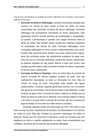 MGV - MANUAL DO GUARDA-VIDAS
Uma de suas características é a ausência de ondas e alternância na cor da água, como pode-se
observar na foto acima
 Correntes de Retorno Relâmpago: correntes temporárias geradas pelo
aumento do volume de água trazido à praia por séries de ondas
concentradas são chamadas correntes de retorno relâmpago. Correntes
relâmpago não acompanham depressões do fundo, tipicamente. Elas
geralmente ocorrem durante períodos de arrebentação e tempestades,
ou quando a arrebentação é pesada, com longos remansos entre as
séries de ondas. Elas também podem resultar de mudanças repentinas
na composição dos bancos de areia. Correntes relâmpagos, como
inundações relâmpagos em terra, ocorrem inesperadamente e sem aviso.
Quando elas repentinamente atingem uma praia anteriormente segura,
parte dos banhistas podem ser rapidamente arrastados da água rasa.
Uma vez que as correntes relâmpago usualmente cessam rapidamente,
as pessoas atingidas por ela podem retornar à praia sem auxílio, mas
aqueles que não sabem nadar ou tenham entrado em pânico, necessitam
de socorro para o salvamento.
 Correntes de Retorno Viajantes: como os outros tipos de corrente de
retorno, correntes de retorno viajantes arrastam da praia, mas não
acompanham depressões na areia ou formações de coral. Elas se
movem ao longo da praia, empurradas pela direção das águas
predominantes. Correntes viajantes geralmente ocorrem num movimento
das águas de uma direção, com períodos longos e bem definidos. A ação
da força da água move a corrente de retorno viajante na direção que se
afasta da série de ondas que a alimenta. Uma corrente viajante continua
a se mover e a puxar forte no período de remanso, até que o excesso de
água se dissipe. A nova série de ondas reinicia o processo.
Correntes viajantes podem ser empurradas de 100 a 150 metros e até
mais ao longo da praia, dependendo do tamanho da arrebentação ou do número
de ondas da série. Elas são similares às correntes relâmpagos em todos os
aspectos. Exceto que seu movimento é previsível a partir do momento que uma
seqüência se inicie e o padrão estabelecido se repita. Suas conseqüências nas
multidões, nas praias são as mesmas das correntes relâmpago.
COLETÂNEA DE MANUAIS TÉCNICOS DE BOMBEIROS
48
 