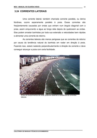 MGV - MANUAL DO GUARDA-VIDAS
3.24 CORRENTES LATERAIS
Uma corrente lateral, também chamada corrente paralela, ou deriva
litorânea, ocorre asperamente paralelo à praia. Essas correntes são
freqüentemente causadas por ondas que entram num ângulo diagonal com a
praia, assim empurrando a água ao longo dela depois de quebrarem as ondas.
Elas podem arrastar banhistas por toda sua extensão a velocidades bem rápidas
e alimentar uma corrente de retorno.
As correntes laterais são menos perigosas que as correntes de retorno
por causa da tendência natural do banhista em nadar em direção à praia.
Fazendo isso, estará nadando perpendicularmente à direção da corrente e deve
conseguir alcançar a praia com certa facilidade.
COLETÂNEA DE MANUAIS TÉCNICOS DE BOMBEIROS
49
Entre os comprimentos de onda, pode-se observar a existência de correntes
laterais
 