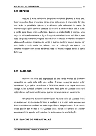 MGV - MANUAL DO GUARDA-VIDAS
3.25 REPUXO
Repuxo é mais perceptível em praias de tombo, próximo à maré alta.
Ocorre quando a água empurrada para a praia pelas ondas é empurrada de volta
pela ação da gravidade, ganhando movimento pela inclinação do relevo. O
retorno da água pode derrubar pessoas ou escavar a areia sob seus pés, e puxá-
la então para águas mais profundas. Quando a arrebentação é grande, uma
segunda série pode encontrar a água do repuxo, criando extensa turbulência, que
pode ser particularmente perigosa para crianças e idosos. Correntes de retorno
são pouco freqüentes em praias de tombo e, quando existem, tendem a puxar por
uma distância muito curta mar adentro; mas a combinação de repuxo com
corrente de retorno em praias de tombo pode ser muito perigosa devido à soma
de forças.
3.26 BURACOS
Buracos na praia são depressões de até vários metros de diâmetro
escavados na areia pela ação das ondas. Crianças pequenas podem estar
pisando em água pelos calcanhares e facilmente passar a ter água sobre sua
cabeça. Estes buracos também são um sério risco para os Guardas-Vidas que
podem torcer ou fraturar um tornozelo quando correndo para um salvamento.
Um problema mais sério com buracos na praia é que os Guardas-Vidas
em praias com arrebentação tendem a focalizar e a prestar mais atenção nas
áreas com correntes conhecidas e outros problemas longe da areia. Buracos nas
praias podem ser mortais e os Guardas-Vidas devem se lembrar de prestar
atenção em toda a praia, tanto próximo da areia quanto da arrebentação.
3.27 BANCOS DE AREIA E VALAS
COLETÂNEA DE MANUAIS TÉCNICOS DE BOMBEIROS
50
 