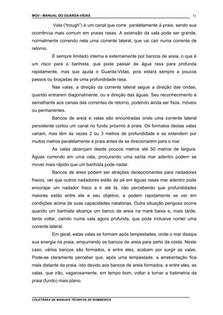 MGV - MANUAL DO GUARDA-VIDAS
Vala (“trough”) é um canal que corre paralelamente à praia, sendo sua
ocorrência mais comum em praias rasas. A extensão da vala pode ser grande,
normalmente correndo nela uma corrente lateral, que vai cair numa corrente de
retorno.
É sempre limitado interna e externamente por bancos de areia, o que é
um risco para o banhista, que pode passar de água rasa para profunda
rapidamente, mas que ajuda o Guarda-Vidas, pois estará sempre a poucos
passos ou braçadas de uma profundidade rasa.
Nas valas, a direção da corrente lateral segue a direção das ondas,
quando entrarem diagonalmente, ou a direção das águas. Seu reconhecimento é
semelhante aos canais das correntes de retorno, podendo ainda ser fixos, móveis
ou permanentes.
Bancos de areia e valas são encontradas onde uma corrente lateral
persistente cortou um canal no fundo próximo à praia. Os formatos destas valas
variam, mas têm às vezes 2 ou 3 metros de profundidade e se estendem por
muitos metros paralelamente à praia antes de se direcionarem para o mar.
As valas alcançam desde poucos metros até 50 metros de largura.
Águas correndo em uma vala, procurando uma saída mar adentro podem se
mover mais rápido que um banhista pode nadar.
Bancos de areia podem ser atrações decepcionantes para nadadores
fracos, ver que outros nadadores estão de pé em águas rasas mar adentro pode
encorajar um nadador fraco a ir até lá, não percebendo que profundidades
maiores estão entre ele e seu objetivo, e podem rapidamente se ver em
condições acima de suas capacidades natatórias. Outra situação perigosa ocorre
quando um banhista alcança um banco de areia na maré baixa e, mais tarde,
tenta voltar, caindo numa vala agora profunda, que pode inclusive conter uma
corrente lateral.
Em geral, estas valas se formam após tempestades, onde o mar dissipa
sua energia na praia, empurrando os bancos de areia para perto da costa. Neste
caso, vários bancos são formados, e entre eles, acabam por surgir as valas.
Pode-se claramente perceber que, após uma tempestade, a arrebentação fica
mais distante da praia, isto devido aos bancos de areia formados, e entre eles, as
valas, que irão, vagarosamente, em tempo bom, voltar a tornar a batimetria da
praia (fundo) mais plano.
COLETÂNEA DE MANUAIS TÉCNICOS DE BOMBEIROS
51
 