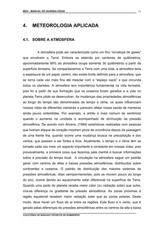 MGV - MANUAL DO GUARDA-VIDAS
4. METEOROLOGIA APLICADA
4.1. SOBRE A ATMOSFERA
A atmosfera pode ser caracterizada como um fino “envelope de gases”
que envolvem a Terra. Embora se estenda por centenas de quilômetros,
aproximadamente 99% da atmosfera ocupa somente 30 quilômetros a partir da
superfície terrestre. Se comparássemos a Terra com uma bola, a atmosfera teria
a espessura de um papel, porém, não existe limite definido para a atmosfera, que
se torna cada vez mais fina até mesclar com o “espaço vazio” e que circunda
todos os planetas. A atmosfera tem importância fundamental na vida terrestre,
pois foi a partir de sua formação que os oceanos foram gerados e a vida no
planeta Terra pôde se desenvolver. As mudanças das propriedades atmosféricas
ao longo do tempo são denominadas de tempo e clima, os quais influenciam
nossas vidas de diferentes maneiras e parecem afetar nossa saúde de maneiras
ainda pouco entendidas. Por exemplo, a artrite é mais comum de sentirmos
quando o aumento na umidade é acompanhado de diminuição da pressão
atmosférica. De acordo com Ahrens, (1994) estatísticas realizadas com pessoas
que tiveram ataque de coração mostram picos de ocorrência depois da passagem
de uma frente fria, quando ocorre uma mudança brusca na precipitação e dos
ventos, que passam a ser fortes e frios. Atualmente, o tempo e o clima têm se
tornado cada vez mais um aspecto importante e constante em nossas vidas, pois
provavelmente, a primeira coisa que fazemos pela manhã é buscar informações
sobre a previsão do tempo local. A circulação na atmosfera segue um padrão
geral, com centros de altas e baixas pressões atmosféricas, distribuídos sobre
continentes e oceanos. O padrão de distribuição dos maiores sistemas de
pressões atmosféricas, ditas semipermanentes, pois se movem pouco ao longo
do ano, ocorre devido ao aquecimento solar diferencial na superfície da Terra.
Quando uma parte do planeta recebe maior calor (ou radiação solar) que outra,
cria-se diferença no gradiente de pressão atmosférica. As zonas próximas à
região equatorial recebem maior radiação solar que as zonas polares. Deste
modo, deve haver um fluxo de ar entre as regiões. Este fluxo é o vento, que é
gerado pelas diferenças de pressões atmosféricas entre os centros de alta e baixa
COLETÂNEA DE MANUAIS TÉCNICOS DE BOMBEIROS
51
 