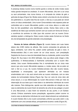 MGV - MANUAL DO GUARDA-VIDAS
A presença destas nuvens numa manhã quente e úmida de verão muitas vezes
indica grande temporal ao anoitecer. A nuvem Alto-estrato. (As) tem a cor cinza
ou azul acinzentado, mas nunca branca, e é composta de cristais de gelo e
gotículas de água (Figura 3e). Muitas vezes cobrem uma área do céu de centenas
de quilômetros e, na parte mais fina da nuvem, o Sol (ou a Lua) pode ser visível
como um disco arredondado. Uma nuvem Cirros-estratos mais espessa pode ser
confundida com a nuvem Alto-estrato, porém, a cor cinza, altura e a visão sem
foco do Sol possibilitam uma identificação correta. Outros fatos como a não
existência de halos (que somente ocorrem com as nuvens em forma de Cirros) e
a ocorrência de sombras no chão (que não ocorrem com as nuvens Cirros-
estratos) ajudam a distingui-la. Estas nuvens muitas vezes formam-se na frente
de uma tempestade de grande extensão e de precipitação.
Nuvens de baixas altitudes (Figura 2): nuvens baixas com suas bases
abaixo dos 2.000 metros de altitude. São nuvens compostas de gotículas de
água, entretanto, num clima frio, podem conter partículas de gelo e neve. A
Nimbos-estratos (Ns) é uma nuvem de cor cinza escuro, com precipitação
freqüente de chuva ou neve de intensidade fraca ou moderada, porém nunca forte
(Figura 3f). Sua base é de difícil definição, mas sua altura pode chegar a três
quilômetros. A Nimbos-estratos é facilmente confundida com a nuvem Alto-
estrato. Uma nuvem Nimbos-estratos fina é normalmente de cor cinza mais
escuro que uma nuvem Alto-estrato espessa, e, muitas vezes, não se pode ver
nem o Sol ou a Lua. As nuvens Estratos-cúmulos (Sc) são nuvens baixas,
espalhadas e encaroçadas, que aparecem alinhadas ou em massas
arredondadas com o céu azul visível entre as nuvens individuais, com os raios
solares de luminosidade intensa (Figura 3g). Sua cor varia de cinza claro até
cinza escuro, e a sua diferenciação da nuvem Alto-cúmulo é feita por meio da
observação da sua base que é mais baixa e os elementos individuais da nuvem
são maiores. Para distingui-las, aponte sua mão estendida em direção ao céu:
caso os elementos da nuvem forem do tamanho da unha do seu polegar a nuvem
é uma Alto-cúmulo, e caso forem do tamanho de seu punho, é um Estrato-
cúmulo. Embora raramente ocorre precipitação, aguaceiros podem ocorrer no
inverno caso os elementos individuais da nuvem desenvolverem-se verticalmente.
A nuvem Estrato (St) é uma nuvem acinzentada uniforme que pode cobrir o céu
totalmente com uma camada difusa, principalmente durante o verão (Figura 3h).
COLETÂNEA DE MANUAIS TÉCNICOS DE BOMBEIROS
54
 