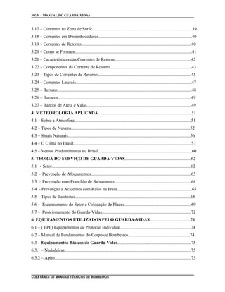 MGV – MANUAL DO GUARDA-VIDAS
3.17 – Correntes na Zona de Surfe...........................................................................................39
3.18 – Correntes em Desembocaduras.....................................................................................40
3.19 – Correntes de Retorno....................................................................................................40
3.20 – Como se Formam..........................................................................................................41
3.21 – Características das Correntes de Retorno.....................................................................42
3.22 – Componentes da Corrente de Retorno..........................................................................43
3.23 – Tipos de Correntes de Retorno.....................................................................................45
3.24 – Correntes Laterais.........................................................................................................47
3.25 – Repuxo..........................................................................................................................48
3.26 – Buracos.........................................................................................................................49
3.27 – Bancos de Areia e Valas...............................................................................................49
4. METEOROLOGIA APLICADA.....................................................................................51
4.1 – Sobre a Atmosfera..........................................................................................................51
4.2 – Tipos de Nuvens............................................................................................................52
4.3 – Sinais Naturais...............................................................................................................56
4.4 – O Clima no Brasil...........................................................................................................57
4.5 – Ventos Predominantes no Brasil.....................................................................................60
5. TEORIA DO SERVIÇO DE GUARDA-VIDAS............................................................62
5.1 - Setor..............................................................................................................................62
5.2 – Prevenção de Afogamentos...........................................................................................63
5.3 – Prevenção com Pranchão de Salvamento......................................................................64
5.4 - Prevenção a Acidentes com Raios na Praia....................................................................65
5.5 – Tipos de Banhistas.........................................................................................................68
5.6 – Escaneamento do Setor e Colocação de Placas.............................................................69
5.7 – Posicionamento do Guarda-Vidas.................................................................................72
6. EQUIPAMENTOS UTILIZADOS PELO GUARDA-VIDAS.....................................74
6.1 – ( EPI ) Equipamentos de Proteção Individual................................................................74
6.2 – Manual de Fundamentos do Corpo de Bombeiros........................................................74
6.3 – Equipamentos Básicos do Guarda-Vidas...................................................................75
6.3.1 – Nadadeiras...................................................................................................................75
6.3.2 – Apito............................................................................................................................75
COLETÂNEA DE MANUAIS TÉCNICOS DE BOMBEIROS
 