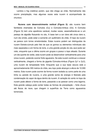 MGV - MANUAL DO GUARDA-VIDAS
Lembra o fog (neblina) porém, que não chega ao chão. Normalmente não
ocorre precipitação, mas algumas vezes esta nuvem é acompanhada de
chuvisco.
Nuvens com desenvolvimento vertical (Figura 2): são nuvens bem
familiares chamadas de Cúmulos (Cu) e Cúmulos-nimbus (Cb). A Cúmulos
(Figura 3i) tem uma aparência variável, muitas vezes, assemelhando-se a um
pedaço de algodão flutuando no céu. A base tem a cor clara até cinza claro e,
num dia úmido, pode estar a somente um quilômetro do chão. O topo da nuvem
se parece com torres arredondadas. Estas nuvens podem ser distinguidas da
nuvem Estrato-cúmulo pelo fato de que os gomos ou elementos individuais são
mais separados e em forma de torre, e uma grande porção do céu azul pode ser
visto, enquanto que a última ocorre em grupos e possui o topo alisado. Durante
um dia quente de verão, esta nuvem pode se desenvolver verticalmente para uma
única nuvem, podendo ocorrer forte aguaceiro. Se esta nuvem continuar a crescer
verticalmente, chegará a forma da gigante Cúmulos-nimbus (Figura 3j-1 e 3j-2),
uma nuvem de tempestade forte. Enquanto que a sua base escura está a
aproximadamente 300 metros do chão, seu topo pode alcançar a altura de 12.000
metros. Esta nuvem pode ocorrer de forma nuvem isolada ou como parte de uma
linha ou parede de nuvens, e uma grande soma de energia é liberada pela
condensação do vapor da água dentro da nuvem. A variação do vento no topo da
nuvem pode alterar a forma de torre, passando a se parecer como uma bigorna.
Esta grande cabeça pode conter todas as formas de precipitação – forte chuva
até flocos de neve, que chegam à superfície da Terra como aguaceiros
torrenciais.
COLETÂNEA DE MANUAIS TÉCNICOS DE BOMBEIROS
55
 