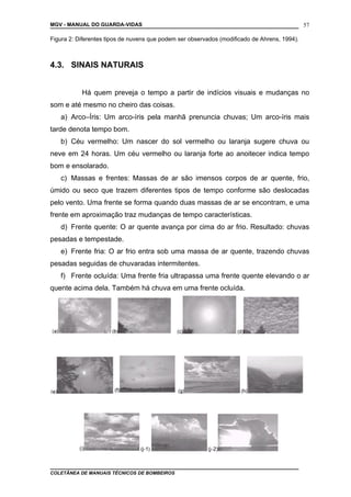 MGV - MANUAL DO GUARDA-VIDAS
Figura 2: Diferentes tipos de nuvens que podem ser observados (modificado de Ahrens, 1994).
4.3. SINAIS NATURAIS
Há quem preveja o tempo a partir de indícios visuais e mudanças no
som e até mesmo no cheiro das coisas.
a) Arco–Íris: Um arco-íris pela manhã prenuncia chuvas; Um arco-íris mais
tarde denota tempo bom.
b) Céu vermelho: Um nascer do sol vermelho ou laranja sugere chuva ou
neve em 24 horas. Um céu vermelho ou laranja forte ao anoitecer indica tempo
bom e ensolarado.
c) Massas e frentes: Massas de ar são imensos corpos de ar quente, frio,
úmido ou seco que trazem diferentes tipos de tempo conforme são deslocadas
pelo vento. Uma frente se forma quando duas massas de ar se encontram, e uma
frente em aproximação traz mudanças de tempo características.
d) Frente quente: O ar quente avança por cima do ar frio. Resultado: chuvas
pesadas e tempestade.
e) Frente fria: O ar frio entra sob uma massa de ar quente, trazendo chuvas
pesadas seguidas de chuvaradas intermitentes.
f) Frente ocluída: Uma frente fria ultrapassa uma frente quente elevando o ar
quente acima dela. Também há chuva em uma frente ocluída.
COLETÂNEA DE MANUAIS TÉCNICOS DE BOMBEIROS
57
 
