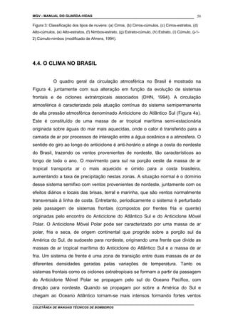 MGV - MANUAL DO GUARDA-VIDAS
Figura 3: Classificação dos tipos de nuvens: (a) Cirros, (b) Cirros-cúmulos, (c) Cirros-estratos, (d)
Alto-cúmulos, (e) Alto-estratos, (f) Nimbos-estrato, (g) Estrato-cúmulo, (h) Estrato, (i) Cúmulo, (j-1-
2) Cúmulo-nimbos (modificado de Ahrens, 1994).
4.4. O CLIMA NO BRASIL
O quadro geral da circulação atmosférica no Brasil é mostrado na
Figura 4, juntamente com sua alteração em função da evolução de sistemas
frontais e de ciclones extratropicais associados (DHN, 1994). A circulação
atmosférica é caracterizada pela atuação contínua do sistema semipermanente
de alta pressão atmosférica denominado Anticiclone do Atlântico Sul (Figura 4a).
Este é constituído de uma massa de ar tropical marítima semi-estacionária
originada sobre águas do mar mais aquecidas, onde o calor é transferido para a
camada de ar por processos de interação entre a água oceânica e a atmosfera. O
sentido do giro ao longo do anticiclone é anti-horário e atinge a costa do nordeste
do Brasil, trazendo os ventos provenientes de nordeste, tão característicos ao
longo de todo o ano. O movimento para sul na porção oeste da massa de ar
tropical transporta ar o mais aquecido e úmido para a costa brasileira,
aumentando a taxa de precipitação nestas zonas. A situação normal é o domínio
desse sistema semifixo com ventos provenientes de nordeste, juntamente com os
efeitos diários e locais das brisas, terral e marinha, que são ventos normalmente
transversais à linha de costa. Entretanto, periodicamente o sistema é perturbado
pela passagem de sistemas frontais (compostos por frentes fria e quente)
originadas pelo encontro do Anticiclone do Atlântico Sul e do Anticiclone Móvel
Polar. O Anticiclone Móvel Polar pode ser caracterizado por uma massa de ar
polar, fria e seca, de origem continental que progride sobre a porção sul da
América do Sul, de sudoeste para nordeste, originando uma frente que divide as
massas de ar tropical marítima do Anticiclone do Atlântico Sul e a massa de ar
fria. Um sistema de frente é uma zona de transição entre duas massas de ar de
diferentes densidades geradas pelas variações de temperatura. Tanto os
sistemas frontais como os ciclones extratropicais se formam a partir da passagem
do Anticiclone Móvel Polar se propagam pelo sul do Oceano Pacífico, com
direção para nordeste. Quando se propagam por sobre a América do Sul e
chegam ao Oceano Atlântico tornam-se mais intensos formando fortes ventos
COLETÂNEA DE MANUAIS TÉCNICOS DE BOMBEIROS
58
 
