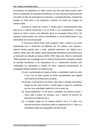 MGV - MANUAL DO GUARDA-VIDAS
provenientes do quadrante sul. Estes ventos são tão mais fortes quanto maior
forem os gradientes de pressões atmosféricas no local, soprando freqüentemente
em pistas de três mil quilômetros de extensão e, conseqüentemente, transferindo
energia do vento para o mar originando, portanto, as ondas que chegam as
nossas costas.
Durante os meses de inverno, a massa polar é suficientemente forte
para levar o sistema frontal até o rio da Prata e, em conseqüência, a massa
tropical se retrai e ocorre uma alteração geral na circulação (Figura 4b,c). Os
sistemas frontais atuam com maiores intensidades no sul do Brasil devido a sua
proximidade às zonas de geração.
O Anticiclone Móvel Polar pode progredir sobre o Brasil e se fundir
rapidamente com o Anticiclone do Atlântico Sul. No entanto, nem sempre o
sistema frontal progride para o norte, podendo estacionar nas regiões sul e
sudeste. Neste caso, ele ondula e gera depressões atmosféricas secundárias que
se deslocam em direção ao oceano (DHN, 1994; Figura 4d). Stech e Lorenzzetti
(1992) apontam que a passagem de um sistema frontal produz variações bruscas
da pressão atmosférica e da temperatura do ar, ocasionando também uma
modificação da intensidade e direção do vento. Algumas características da
propagação destes distúrbios atmosféricos são:
(1) com a aproximação do sistema frontal, a velocidade média do vento
é de 5 m/s no setor quente da frente, apresentando uma rotação
anti-horária de nordeste para noroeste;
(2) durante a permanência da frente, logo após a pressão atmosférica
chegar ao seu valor mínimo, o vento passa a soprar do quadrante
sul com uma velocidade média de 8 m/s no setor frio;
(3) aproximadamente um dia após a passagem do sistema frontal, o
vento volta a soprar de nordeste, com o retorno do domínio do
Anticiclone do Atlântico Sul; e
(4) a duração média de um sistema frontal é de 2 a 3 dias, com
intervalo de tempo consecutivo entre os sistemas de 6 a 11 dias, e a
velocidade média de propagação é de 500 km/dia.
COLETÂNEA DE MANUAIS TÉCNICOS DE BOMBEIROS
59
 
