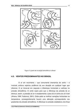 MGV - MANUAL DO GUARDA-VIDAS
Figura 4: quadro de circulação atmosférica no Brasil
4.5. VENTOS PREDOMINANTES NO BRASIL
O ar em movimento – que comumente chamamos de vento – é
invisível, embora vejamos evidência da sua atuação em qualquer lugar que
olhamos. O ar move-se em resposta a diferenças horizontais e verticais na
pressão atmosférica. O vento sopra para que a diferença da pressão do ar
diminua, assim, a pressão do ar é simplesmente o peso do ar acima de um nível
(Ahrens 1994; Fedorova, 2001). Onde pode se verificar variações horizontais na
temperatura, conseqüentemente haverá uma alteração correspondente nos
gradientes de pressão atmosférica. A diferença na pressão estabelece uma força
COLETÂNEA DE MANUAIS TÉCNICOS DE BOMBEIROS
60
 