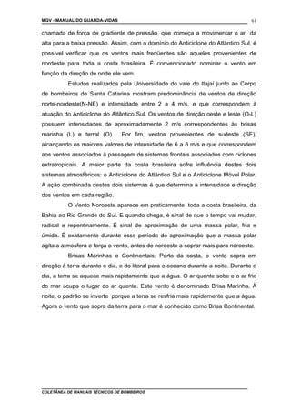 MGV - MANUAL DO GUARDA-VIDAS
chamada de força de gradiente de pressão, que começa a movimentar o ar da
alta para a baixa pressão. Assim, com o domínio do Anticiclone do Atlântico Sul, é
possível verificar que os ventos mais freqüentes são aqueles provenientes de
nordeste para toda a costa brasileira. É convencionado nominar o vento em
função da direção de onde ele vem.
Estudos realizados pela Universidade do vale do Itajaí junto ao Corpo
de bombeiros de Santa Catarina mostram predominância de ventos de direção
norte-nordeste(N-NE) e intensidade entre 2 a 4 m/s, e que correspondem à
atuação do Anticiclone do Atlântico Sul. Os ventos de direção oeste e leste (O-L)
possuem intensidades de aproximadamente 2 m/s correspondentes às brisas
marinha (L) e terral (O) . Por fim, ventos provenientes de sudeste (SE),
alcançando os maiores valores de intensidade de 6 a 8 m/s e que correspondem
aos ventos associados à passagem de sistemas frontais associados com ciclones
extratropicais. A maior parte da costa brasileira sofre influência destes dois
sistemas atmosféricos: o Anticiclone do Atlântico Sul e o Anticiclone Móvel Polar.
A ação combinada destes dois sistemas é que determina a intensidade e direção
dos ventos em cada região.
O Vento Noroeste aparece em praticamente toda a costa brasileira, da
Bahia ao Rio Grande do Sul. E quando chega, é sinal de que o tempo vai mudar,
radical e repentinamente. É sinal de aproximação de uma massa polar, fria e
úmida. É exatamente durante esse período de aproximação que a massa polar
agita a atmosfera e força o vento, antes de nordeste a soprar mais para noroeste.
Brisas Marinhas e Continentais: Perto da costa, o vento sopra em
direção à terra durante o dia, e do litoral para o oceano durante a noite. Durante o
dia, a terra se aquece mais rapidamente que a água. O ar quente sobe e o ar frio
do mar ocupa o lugar do ar quente. Este vento é denominado Brisa Marinha. À
noite, o padrão se inverte porque a terra se resfria mais rapidamente que a água.
Agora o vento que sopra da terra para o mar é conhecido como Brisa Continental.
COLETÂNEA DE MANUAIS TÉCNICOS DE BOMBEIROS
61
 