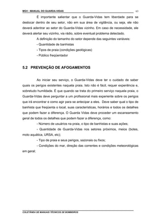 MGV - MANUAL DO GUARDA-VIDAS
É importante salientar que o Guarda-Vidas tem liberdade para se
deslocar dentro de seu setor, não em sua área de vigilância, ou seja, ele não
deverá adentrar ao setor do Guarda-Vidas vizinho. Em caso de necessidade, ele
deverá alertar seu vizinho, via rádio, sobre eventual problema detectado.
A definição do tamanho do setor depende das seguintes variáveis:
- Quantidade de banhistas
- Tipos de praia (condições geológicas)
- Público freqüentador
5.2 PREVENÇÃO DE AFOGAMENTOS
Ao iniciar seu serviço, o Guarda-Vidas deve ter o cuidado de saber
quais os perigos existentes naquela praia. Isto não é fácil, requer experiência e,
sobretudo humildade. É que quando se trata do primeiro serviço naquela praia, o
Guarda-Vidas deve perguntar a um profissional mais experiente sobre os perigos
que irá encontrar e como agir para se antecipar a eles. Deve saber qual o tipo de
banhista que freqüenta o local, suas características, horários e todos os detalhes
que podem fazer a diferença. O Guarda Vidas deve proceder um escaneamento
geral de todos os detalhes que podem fazer a diferença, como:
- Número de usuários na praia, o tipo de banhistas e suas ações;
- Quantidade de Guarda-Vidas nos setores próximos, meios (botes,
moto aquática, URSA, etc);
- Tipo de praia e seus perigos, sazonais ou fixos;
- Condições do mar, direção das correntes e condições meteorológicas
em geral;
COLETÂNEA DE MANUAIS TÉCNICOS DE BOMBEIROS
63
 