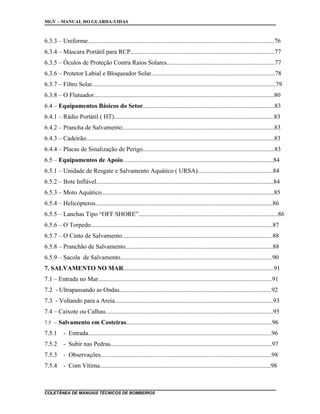 MGV – MANUAL DO GUARDA-VIDAS
6.3.3 – Uniforme.......................................................................................................................76
6.3.4 – Máscara Portátil para RCP............................................................................................77
6.3.5 – Óculos de Proteção Contra Raios Solares.....................................................................77
6.3.6 – Protetor Labial e Bloqueador Solar...............................................................................78
6.3.7 – Filtro Solar.....................................................................................................................79
6.3.8 – O Flutuador...................................................................................................................80
6.4 – Equipamentos Básicos do Setor....................................................................................83
6.4.1 – Rádio Portátil ( HT)......................................................................................................83
6.4.2 – Prancha de Salvamento.................................................................................................83
6.4.3 – Cadeirão........................................................................................................................83
6.4.4 – Placas de Sinalização de Perigo....................................................................................83
6.5 – Equipamentos de Apoio................................................................................................84
6.5.1 – Unidade de Resgate e Salvamento Aquático ( URSA)................................................84
6.5.2 – Bote Inflável.................................................................................................................84
6.5.3 – Moto Aquático..............................................................................................................85
6.5.4 – Helicópteros.................................................................................................................86
6.5.5 – Lanchas Tipo “OFF SHORE”.........................................................................................86
6.5.6 – O Torpedo....................................................................................................................87
6.5.7 – O Cinto de Salvamento................................................................................................88
6.5.8 – Pranchão de Salvamento..............................................................................................88
6.5.9 – Sacola de Salvamento.................................................................................................90
7. SALVAMENTO NO MAR................................................................................................91
7.1 – Entrada no Mar...............................................................................................................91
7.2 - Ultrapassando as Ondas.................................................................................................92
7.3 - Voltando para a Areia.....................................................................................................93
7.4 – Caixote ou Calhau...........................................................................................................95
7.5 – Salvamento em Costeiras.............................................................................................96
7.5.1 - Entrada.....................................................................................................................96
7.5.2 - Subir nas Pedras.......................................................................................................97
7.5.3 - Observações.............................................................................................................98
7.5.4 - Com Vítima.............................................................................................................98
COLETÂNEA DE MANUAIS TÉCNICOS DE BOMBEIROS
 