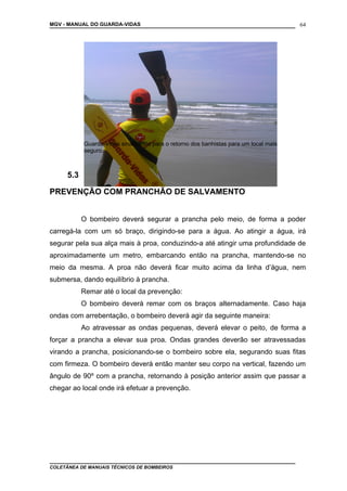 MGV - MANUAL DO GUARDA-VIDAS
5.3
PREVENÇÃO COM PRANCHÃO DE SALVAMENTO
O bombeiro deverá segurar a prancha pelo meio, de forma a poder
carregá-la com um só braço, dirigindo-se para a água. Ao atingir a água, irá
segurar pela sua alça mais à proa, conduzindo-a até atingir uma profundidade de
aproximadamente um metro, embarcando então na prancha, mantendo-se no
meio da mesma. A proa não deverá ficar muito acima da linha d’água, nem
submersa, dando equilíbrio à prancha.
Remar até o local da prevenção:
O bombeiro deverá remar com os braços alternadamente. Caso haja
ondas com arrebentação, o bombeiro deverá agir da seguinte maneira:
Ao atravessar as ondas pequenas, deverá elevar o peito, de forma a
forçar a prancha a elevar sua proa. Ondas grandes deverão ser atravessadas
virando a prancha, posicionando-se o bombeiro sobre ela, segurando suas fitas
com firmeza. O bombeiro deverá então manter seu corpo na vertical, fazendo um
ângulo de 90º com a prancha, retornando à posição anterior assim que passar a
chegar ao local onde irá efetuar a prevenção.
COLETÂNEA DE MANUAIS TÉCNICOS DE BOMBEIROS
64
Guarda-Vidas sinalizando para o retorno dos banhistas para um local mais
seguro.
 