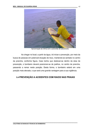 MGV - MANUAL DO GUARDA-VIDAS
Ao chegar no local, a partir da água, irá iniciar a prevenção, por meio da
busca de pessoas em potencial situação de risco, mantendo-se sentado no centro
da prancha, conforme figura. Caso tenha que deslocar-se dentro da área de
prevenção, o bombeiro deverá posicionar-se de joelhos, no centro da prancha,
passando a remar nesta posição. Desta forma, o bombeiro estará em uma
posição mais elevada, o que será uma grande vantagem para a sua vigilância.
5.4 PREVENÇÃO A ACIDENTES COM RAIOS NAS PRAIAS
COLETÂNEA DE MANUAIS TÉCNICOS DE BOMBEIROS
65
Aproximação da vítima com o pranchão de salvamento
 