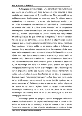 MGV - MANUAL DO GUARDA-VIDAS
Relâmpagos: Um relâmpago é uma corrente elétrica muito intensa
que ocorre na atmosfera com típica duração de meio segundo e típica
trajetória com comprimento de 5-10 quilômetros. Ele é conseqüência do
rápido movimento de elétrons de um lugar para outro. Os elétrons movem-
se tão rápido que eles fazem o ar ao seu redor iluminar-se, resultando em
um clarão, e aquecer-se, resultando em um som (trovão). Um relâmpago é
tipicamente associado a nuvens cumulus-nimbus ou de tempestade,
embora possa ocorrer em associação com vulcões ativos, tempestades de
neve ou, mesmo, tempestades de poeira. Dentro das tempestades,
diferentes partículas de gelo tornam-se carregadas por meio de colisões.
Acredita-se que as partículas pequenas tendem a adquirir carga positiva,
enquanto que as maiores adquirem predominantemente cargas negativas.
Estas partículas tendem, então, a se separar sobre a influência de
correntes de ar ascendentes e descendentes e da gravidade, de tal modo
que a parte superior da nuvem adquira uma carga líquida positiva e a parte
inferior uma carga líquida negativa. A separação de carga produz então um
enorme campo elétrico tanto dentro da nuvem como entre a nuvem e o
solo. Quando este campo, eventualmente, quebra a resistência elétrica do
ar, um relâmpago tem início. Em termos gerais, existem dois tipos de
relâmpagos: relâmpagos na nuvem e relâmpagos no solo. Relâmpagos na
nuvem originam-se dentro das nuvens cumulus-nimbus, normalmente na
região onde gotículas de água transformam-se em gelo, e propagam-se
dentro da nuvem (relâmpagos intranuvem) ou fora da nuvem, rumo a outra
nuvem (relâmpagos nuvem-nuvem) ou numa direção qualquer no ar
(descargas para o ar). Relâmpagos no solo, por sua vez, podem originar-se
na mesma ou em outras regiões dentro da nuvem cumulus-nimbus
(relâmpagos nuvem-solo) ou no solo, abaixo ou perto da tempestade
(relâmpagos solo-nuvem). Mais de 99 % dos relâmpagos no solo são
relâmpagos nuvem-solo.
Relâmpagos podem ser perigosos. Quando relâmpagos estão caindo
próximos, você esta sujeito a ser atingido diretamente por eles. A chance de uma
pessoa ser atingida por um relâmpago é algo em torno de 1 para 1 milhão.
Entretanto, a maioria das mortes e ferimentos não são devido à incidência direta e
COLETÂNEA DE MANUAIS TÉCNICOS DE BOMBEIROS
66
 
