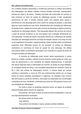 MGV - MANUAL DO GUARDA-VIDAS
sim a efeitos indiretos associados a incidências próximas ou efeitos secundários
dos relâmpagos. Os efeitos indiretos incluem tensões induzidas, sobretensões,
tensões de toque e de passo. Tensões induzidas são produzidas em pontos no
solo próximos ao local da queda do relâmpago quando o líder escalonado
aproxima-se do solo. A tensão induzida sobre uma pessoa pode causar a
ocorrência de uma descarga para cima a partir da cabeça da pessoa, o que pode
algumas vezes resultar em sua morte. Sobretensões são causadas por diferenças
de tensão entre o objeto percorrido pela corrente da descarga e objetos próximos,
resultando em descargas laterais. Tais descargas laterais são comuns de ocorrer
a partir de árvores próximas ou de uma pessoa que é atingida diretamente por
uma descarga. Tensões de toque e de passo referem-se a diferenças de tensões
induzidas por descargas próximas ao longo da direção vertical e ao longo do solo
ou de superfícies horizontais, respectivamente. Estas tensões estão normalmente
presentes entre diferentes pontos de um condutor ou pontos de diferentes
condutores na vizinhança do local de queda de uma descarga. Os efeitos
secundários estão normalmente associados com incêndios ou queda de linhas de
energia induzidas por descargas.
A corrente do relâmpago pode causar sérias queimaduras e outros
danos ao coração, pulmões, sistema nervoso central e outras partes do corpo, por
meio de aquecimento e uma variedade de reações eletroquímicas. A extensão
dos danos depende sobre a intensidade da corrente, as partes do corpo afetadas,
as condições físicas da vítima, e as condições específicas do incidente. Cerca de
20 a 30% das vítimas de relâmpagos morrem, a maioria delas por parada
cardíaca e respiratória, e cerca de 70% dos sobreviventes sofrem por um longo
tempo de sérias seqüelas psicológicas e orgânicas. As seqüelas mais comuns
são diminuição ou perda de memória, diminuição da capacidade de concentração
e distúrbios do sono. No Brasil, é estimado que cerca de 100 pessoas morrem por
ano atingidas por relâmpagos.
De modo a evitar os acidentes descritos acima, as regras de proteção
pessoal listadas abaixo devem ser seguidas.
Se possível, não fique na faixa de areia durante tempestades, a não ser
que seja absolutamente necessário.
Se estiver dentro do Posto, evite:
Usar telefone;
Ficar próximo de tomadas e canos, janelas e portas metálicas;
COLETÂNEA DE MANUAIS TÉCNICOS DE BOMBEIROS
67
 