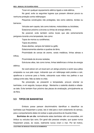 MGV - MANUAL DO GUARDA-VIDAS
Tocar em qualquer equipamento elétrico ligado a rede elétrica.
No geral, evite os seguintes lugares que possam oferecer pouca ou
nenhuma proteção contra relâmpagos:
Pequenas construções não protegidas, tais como celeiros, tendas ou
barracos;
Veículos sem capota, tais como tratores, motocicletas ou bicicletas;
Estacionar próximo a árvores ou linhas de energia elétrica.
Se possível, evite também certos locais que são extremamente
perigosos durante uma tempestade, tais como:
Topos de morros ou cordilheiras;
Topos de prédios;
Áreas abertas, campos de futebol ou golfe;
Estacionamentos abertos e quadras de tênis;
Proximidade de cercas de arame, varais metálicos, linhas aéreas e
trilhos;
Proximidade de árvores isoladas;
Estruturas altas, tais como torres, linhas telefônicas e linhas de energia
elétrica.
Se você estiver em um local sem um abrigo próximo e sentir seus pêlos
arrepiados ou sua pele coçar, indicando que um relâmpago está prestes a cair,
ajoelhe-se e curve-se para a frente, colocando suas mãos nos joelhos e sua
cabeça entre eles. Não se deite no chão.
Na prevenção, ao pressentir a tempestade, procure orientar os
banhistas, e em seguida, busque abrigo. Mantenha o cadeirão abatido e afaste-
se dele. Evite também ficar próximo das placas de sinalização, principalmente as
de fibra.
5.5 TIPOS DE BANHISTAS
Embora possa parecer discriminatório identificar e classificar os
banhistas que freqüentam a praia, isto é vital para o bom andamento do serviço,
pois o comportamento deles irá nortear a ação preventiva do Guarda-Vidas.
Banhistas de um dia: normalmente estes banhistas vêm em excursões, em
ônibus ou veículos tipo vans. Em geral são pessoas simples, que quase nunca
freqüentam praias, às vezes, realmente nunca viram o mar. Por tal motivo,
COLETÂNEA DE MANUAIS TÉCNICOS DE BOMBEIROS
68
 