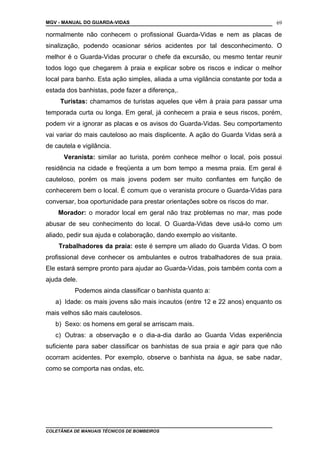 MGV - MANUAL DO GUARDA-VIDAS
normalmente não conhecem o profissional Guarda-Vidas e nem as placas de
sinalização, podendo ocasionar sérios acidentes por tal desconhecimento. O
melhor é o Guarda-Vidas procurar o chefe da excursão, ou mesmo tentar reunir
todos logo que chegarem à praia e explicar sobre os riscos e indicar o melhor
local para banho. Esta ação simples, aliada a uma vigilância constante por toda a
estada dos banhistas, pode fazer a diferença,.
Turistas: chamamos de turistas aqueles que vêm à praia para passar uma
temporada curta ou longa. Em geral, já conhecem a praia e seus riscos, porém,
podem vir a ignorar as placas e os avisos do Guarda-Vidas. Seu comportamento
vai variar do mais cauteloso ao mais displicente. A ação do Guarda Vidas será a
de cautela e vigilância.
Veranista: similar ao turista, porém conhece melhor o local, pois possui
residência na cidade e freqüenta a um bom tempo a mesma praia. Em geral é
cauteloso, porém os mais jovens podem ser muito confiantes em função de
conhecerem bem o local. É comum que o veranista procure o Guarda-Vidas para
conversar, boa oportunidade para prestar orientações sobre os riscos do mar.
Morador: o morador local em geral não traz problemas no mar, mas pode
abusar de seu conhecimento do local. O Guarda-Vidas deve usá-lo como um
aliado, pedir sua ajuda e colaboração, dando exemplo ao visitante.
Trabalhadores da praia: este é sempre um aliado do Guarda Vidas. O bom
profissional deve conhecer os ambulantes e outros trabalhadores de sua praia.
Ele estará sempre pronto para ajudar ao Guarda-Vidas, pois também conta com a
ajuda dele.
Podemos ainda classificar o banhista quanto a:
a) Idade: os mais jovens são mais incautos (entre 12 e 22 anos) enquanto os
mais velhos são mais cautelosos.
b) Sexo: os homens em geral se arriscam mais.
c) Outras: a observação e o dia-a-dia darão ao Guarda Vidas experiência
suficiente para saber classificar os banhistas de sua praia e agir para que não
ocorram acidentes. Por exemplo, observe o banhista na água, se sabe nadar,
como se comporta nas ondas, etc.
COLETÂNEA DE MANUAIS TÉCNICOS DE BOMBEIROS
69
 