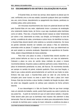 MGV - MANUAL DO GUARDA-VIDAS
5.6 ESCANEAMENTO DO SETOR E COLOCAÇÃO DE PLACAS
O Guarda-Vidas, ao iniciar seu serviço, deve separar as placas que irá
usar, verificando uma a uma seu estado, buscando qualquer dano que inviabilize
seu uso, como trincas, descolamento ou apagamento dos dizeres, parafusos ou
arrebites soltos, entre outros danos.
Um minucioso reconhecimento dos riscos em potencial deverá ser feito
pelo Guarda-Vidas em seu setor, objetivando iniciar o processo de sinalização
e/ou isolamento destes locais, de forma a que seja visualizado pelos banhistas
como um alerta. Para isto, o Guarda-Vidas deverá “passar as vistas” lentamente
por sobre o mar, observando as ondas, sua direção, as formações na zona de
varrido, a existência de valas, correntezas e outros riscos. Ao identificar os riscos,
o Guarda-Vidas deverá decidir entre isolá-los ou somente sinalizá-los. Os riscos
de grande extensão deverão ser isolados com placas e fitas de isolamento,
amarradas entre as placas. É subjetivo a extensão do risco que determinará se
ele será isolado ou somente sinalizado. Dependerá da experiência do Guarda-
Vidas, aliado à disponibilidade de meios existentes.
Para fixar uma placa na areia, o Guarda-Vidas deverá escolher um
ponto central defronte ao risco ou seu limite externo, em caso de isolamento.
Colocará a placa na zona de varrido (área molhada da praia) e iniciará
movimentos laterais, forçando a placa a adentrar (perfurar) a areia. Desta forma, a
placa irá lentamente penetrando na areia, até fixar-se. Os movimentos deverão
ser sempre no sentido do painel, evitando quebrá-lo. Para uma boa fixação, o
ideal é que a placa penetre aproximadamente um quinto de sua haste na areia.
Embora não seja usual, o Guarda-Vidas pode se valer de uma bomba de
corruptos para cavar buraco na areia e assim fixar nele a placa com maior
firmeza. Este tipo de bomba a vácuo facilita o trabalho da fixação da placa, além
de evitar seu desgaste quando do esforço para colocá-la da forma primeiro
descrita.
A sua desvantagem é o fato do Guarda Vidas ter que levar consigo
mais um utensílio de trabalho, sendo, porém fácil quando seu setor é próximo de
seu posto fixo. A partir do momento em que um setor estiver isolado, o Guarda-
Vidas deverá zelar para que os banhistas mais incautos não adentrem à área
demarcada. Para tal, deverá estar sempre em alerta para educadamente chamar
a atenção do banhista para o perigo do local, indicando a existência da placa e
COLETÂNEA DE MANUAIS TÉCNICOS DE BOMBEIROS
70
 