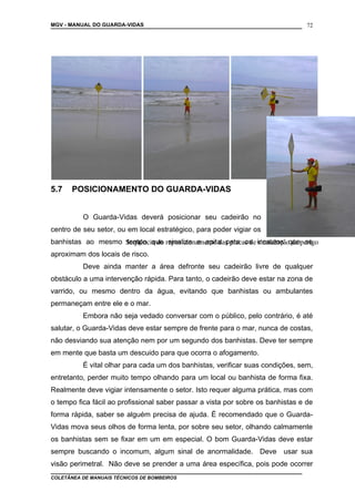 MGV - MANUAL DO GUARDA-VIDAS
5.7 POSICIONAMENTO DO GUARDA-VIDAS
O Guarda-Vidas deverá posicionar seu cadeirão no
centro de seu setor, ou em local estratégico, para poder vigiar os
banhistas ao mesmo tempo que sinaliza e apita para os incautos que se
aproximam dos locais de risco.
Deve ainda manter a área defronte seu cadeirão livre de qualquer
obstáculo a uma intervenção rápida. Para tanto, o cadeirão deve estar na zona de
varrido, ou mesmo dentro da água, evitando que banhistas ou ambulantes
permaneçam entre ele e o mar.
Embora não seja vedado conversar com o público, pelo contrário, é até
salutar, o Guarda-Vidas deve estar sempre de frente para o mar, nunca de costas,
não desviando sua atenção nem por um segundo dos banhistas. Deve ter sempre
em mente que basta um descuido para que ocorra o afogamento.
É vital olhar para cada um dos banhistas, verificar suas condições, sem,
entretanto, perder muito tempo olhando para um local ou banhista de forma fixa.
Realmente deve vigiar intensamente o setor. Isto requer alguma prática, mas com
o tempo fica fácil ao profissional saber passar a vista por sobre os banhistas e de
forma rápida, saber se alguém precisa de ajuda. É recomendado que o Guarda-
Vidas mova seus olhos de forma lenta, por sobre seu setor, olhando calmamente
os banhistas sem se fixar em um em especial. O bom Guarda-Vidas deve estar
sempre buscando o incomum, algum sinal de anormalidade. Deve usar sua
visão perimetral. Não deve se prender a uma área específica, pois pode ocorrer
COLETÂNEA DE MANUAIS TÉCNICOS DE BOMBEIROS
72
Seqüência do reposicionamento das placas de sinalização de perigo
 