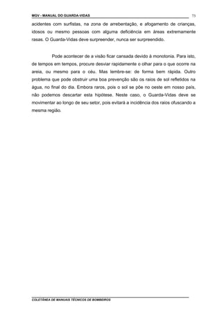 MGV - MANUAL DO GUARDA-VIDAS
acidentes com surfistas, na zona de arrebentação, e afogamento de crianças,
idosos ou mesmo pessoas com alguma deficiência em áreas extremamente
rasas. O Guarda-Vidas deve surpreender, nunca ser surpreendido.
Pode acontecer de a visão ficar cansada devido à monotonia. Para isto,
de tempos em tempos, procure desviar rapidamente o olhar para o que ocorre na
areia, ou mesmo para o céu. Mas lembre-se: de forma bem rápida. Outro
problema que pode obstruir uma boa prevenção são os raios de sol refletidos na
água, no final do dia. Embora raros, pois o sol se põe no oeste em nosso país,
não podemos descartar esta hipótese. Neste caso, o Guarda-Vidas deve se
movimentar ao longo de seu setor, pois evitará a incidência dos raios ofuscando a
mesma região.
COLETÂNEA DE MANUAIS TÉCNICOS DE BOMBEIROS
73
 