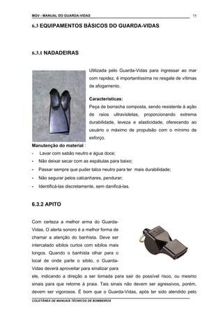 MGV - MANUAL DO GUARDA-VIDAS
6.3 EQUIPAMENTOS BÁSICOS DO GUARDA-VIDAS
6.3.1 NADADEIRAS
Utilizada pelo Guarda-Vidas para ingressar ao mar
com rapidez, é importantíssima no resgate de vítimas
de afogamento.
Características:
Peça de borracha composta, sendo resistente à ação
de raios ultravioletas, proporcionando extrema
durabilidade, leveza e elasticidade, oferecendo ao
usuário o máximo de propulsão com o mínimo de
esforço.
Manutenção do material :
- Lavar com sabão neutro e água doce;
- Não deixar secar com as espátulas para baixo;
- Passar sempre que puder talco neutro para ter mais durabilidade;
- Não segurar pelos calcanhares, pendurar;
- Identificá-las discretamente, sem danificá-las.
6.3.2 APITO
Com certeza a melhor arma do Guarda-
Vidas. O alerta sonoro é a melhor forma de
chamar a atenção do banhista. Deve ser
intercalado sibilos curtos com sibilos mais
longos. Quando o banhista olhar para o
local de onde parte o sibilo, o Guarda-
Vidas deverá aproveitar para sinalizar para
ele, indicando a direção a ser tomada para sair do possível risco, ou mesmo
sinais para que retorne à praia. Tais sinais não devem ser agressivos, porém,
devem ser vigorosos. É bom que o Guarda-Vidas, após ter sido atendido pelo
COLETÂNEA DE MANUAIS TÉCNICOS DE BOMBEIROS
75
 