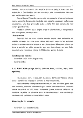 MGV - MANUAL DO GUARDA-VIDAS
banhista, procure o mesmo para explicar sobre os perigos. Com uma boa
explicação, o Guarda-Vidas ganhará um amigo, que provavelmente não mais
trará problemas ao seu serviço.
Alguns Guarda-Vidas não usam o apito como deveria, talvez por timidez ou
mesmo vergonha. Certamente eles terão mais trabalho a executar, na forma de
salvamentos. Uma boa prevenção evita a morte. Um bom salvamento nem
sempre garante a vida.
Fixado ao uniforme ou ao próprio corpo do Guarda-Vidas, é indispensável
para execução da prevenção ativa.
Características:
Feito em PVC ou outro material sintético similar, com resistência em
especial no bocal, de forma a não rachar com o uso, devendo ser resistente
também à agua em especial ao mar, e aos raios solares. Não possui esferas, de
forma a permitir um sibilo constante, sem som intermitente, um som forte,
possuindo uma intensidade mínima de 115 (cento e quinze) decibéis.
Manutenção do material:
- Lavar com sabão neutro e água doce;
- Lavar o cordão.
6.3.3 UNIFORME (sunga, calção, camiseta, boné, sandália, meia, tênis,
agasalho)
Na prevenção ativa, ou seja, com a presença do Guarda-Vidas na orla da
praia, a identificação pelo uso do uniforme é fator fundamental.
Nosso uniforme é composto basicamente por uma cobertura (gorro com
pala vermelha), camiseta amarela com gola careca com desenhos no centro do
peito e nas costas, no lado direito o nome de guerra, sunga de banho na cor
vermelha, calção de cor vermelha, tendo ainda como calçado uma sandália tipo
havaiana preta, ou tênis preto com meias brancas.
Manutenção do material :
- Lavar com água e sabão neutro;
COLETÂNEA DE MANUAIS TÉCNICOS DE BOMBEIROS
76
 