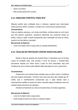 MGV - MANUAL DO GUARDA-VIDAS
- Secar na sombra;
- Não precisa passar ferro quente.
6.3.4 MÁSCARA PORTÁTIL PARA RCP
Máscara portáril para ventilação boca a máscara, especial para reanimação
cárdio-pulmonar (RCP), evitando o contato com a vítima (boca-máscara-boca).
Características:
Feita em plástico estanque, com borda pré-inflada, confeccionada em vinil macio
que não permita vazamento, amolda-se facilmente aos contornos faciais de
adulto, criança e bebê. Cúpula transparente para verificação da boca da vítima,
quanto à cor dos lábios e secreção.
Manutenção do Material:
- Lavar com sabão neutro e água doce ou solução desinfetante;
6.3.5 ÓCULOS DE PROTEÇÃO CONTRA RAIOS SOLARES
Devido à àrea de atuação dos Guarda-Vidas, é necessário que se forneça
óculos de proteção solar, pois durante o turno de serviço, o Guarda-Vidas
permanece exposto por várias horas à ação de raios ultravioleta, seja pela
incidência do sol ou mesmo pela reflexão deles pela água do mar ou pela areia.
Características:
Proporcionar aos Guarda-Vidas proteção para os olhos contra a incidência
dos raios solares ultravioleta “ A”(UVA), bem como dos raios ultra violetas tipo “B”
(UVB), pois é cientificamente comprovado que a ação desses raios é
extremamente maléfica à saúde dos olhos, causando alguns problemas como por
exemplo desenvolvimento de cataratas.
Amoldar-se facilmente ao rosto do Guarda-Vidas, ter hastes reguláveis.
Manutenção do Material:
- Lavar com sabão neutro e água doce;
- Evitar fricção da lente com areia ou materiais rígidos;
COLETÂNEA DE MANUAIS TÉCNICOS DE BOMBEIROS
77
 