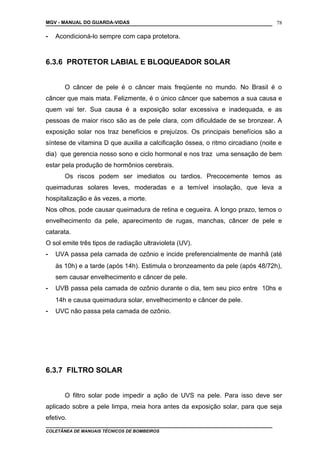 MGV - MANUAL DO GUARDA-VIDAS
- Acondicioná-lo sempre com capa protetora.
6.3.6 PROTETOR LABIAL E BLOQUEADOR SOLAR
O câncer de pele é o câncer mais freqüente no mundo. No Brasil é o
câncer que mais mata. Felizmente, é o único câncer que sabemos a sua causa e
quem vai ter. Sua causa é a exposição solar excessiva e inadequada, e as
pessoas de maior risco são as de pele clara, com dificuldade de se bronzear. A
exposição solar nos traz benefícios e prejuízos. Os principais benefícios são a
síntese de vitamina D que auxilia a calcificação óssea, o ritmo circadiano (noite e
dia) que gerencia nosso sono e ciclo hormonal e nos traz uma sensação de bem
estar pela produção de hormônios cerebrais.
Os riscos podem ser imediatos ou tardios. Precocemente temos as
queimaduras solares leves, moderadas e a temível insolação, que leva a
hospitalização e às vezes, a morte.
Nos olhos, pode causar queimadura de retina e cegueira. A longo prazo, temos o
envelhecimento da pele, aparecimento de rugas, manchas, câncer de pele e
catarata.
O sol emite três tipos de radiação ultravioleta (UV).
- UVA passa pela camada de ozônio e incide preferencialmente de manhã (até
às 10h) e a tarde (após 14h). Estimula o bronzeamento da pele (após 48/72h),
sem causar envelhecimento e câncer de pele.
- UVB passa pela camada de ozônio durante o dia, tem seu pico entre 10hs e
14h e causa queimadura solar, envelhecimento e câncer de pele.
- UVC não passa pela camada de ozônio.
6.3.7 FILTRO SOLAR
O filtro solar pode impedir a ação de UVS na pele. Para isso deve ser
aplicado sobre a pele limpa, meia hora antes da exposição solar, para que seja
efetivo.
COLETÂNEA DE MANUAIS TÉCNICOS DE BOMBEIROS
78
 