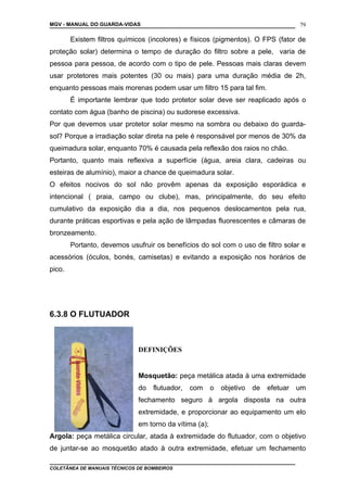 MGV - MANUAL DO GUARDA-VIDAS
Existem filtros químicos (incolores) e físicos (pigmentos). O FPS (fator de
proteção solar) determina o tempo de duração do filtro sobre a pele, varia de
pessoa para pessoa, de acordo com o tipo de pele. Pessoas mais claras devem
usar protetores mais potentes (30 ou mais) para uma duração média de 2h,
enquanto pessoas mais morenas podem usar um filtro 15 para tal fim.
É importante lembrar que todo protetor solar deve ser reaplicado após o
contato com água (banho de piscina) ou sudorese excessiva.
Por que devemos usar protetor solar mesmo na sombra ou debaixo do guarda-
sol? Porque a irradiação solar direta na pele é responsável por menos de 30% da
queimadura solar, enquanto 70% é causada pela reflexão dos raios no chão.
Portanto, quanto mais reflexiva a superfície (água, areia clara, cadeiras ou
esteiras de alumínio), maior a chance de queimadura solar.
O efeitos nocivos do sol não provêm apenas da exposição esporádica e
intencional ( praia, campo ou clube), mas, principalmente, do seu efeito
cumulativo da exposição dia a dia, nos pequenos deslocamentos pela rua,
durante práticas esportivas e pela ação de lâmpadas fluorescentes e câmaras de
bronzeamento.
Portanto, devemos usufruir os benefícios do sol com o uso de filtro solar e
acessórios (óculos, bonés, camisetas) e evitando a exposição nos horários de
pico.
6.3.8 O FLUTUADOR
DEFINIÇÕES
Mosquetão: peça metálica atada à uma extremidade
do flutuador, com o objetivo de efetuar um
fechamento seguro à argola disposta na outra
extremidade, e proporcionar ao equipamento um elo
em torno da vítima (a);
Argola: peça metálica circular, atada à extremidade do flutuador, com o objetivo
de juntar-se ao mosquetão atado à outra extremidade, efetuar um fechamento
COLETÂNEA DE MANUAIS TÉCNICOS DE BOMBEIROS
79
 