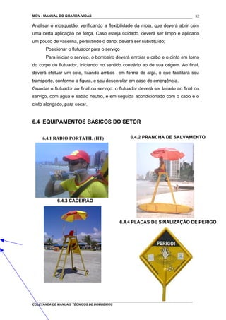 MGV - MANUAL DO GUARDA-VIDAS
Analisar o mosquetão, verificando a flexibilidade da mola, que deverá abrir com
uma certa aplicação de força. Caso esteja oxidado, deverá ser limpo e aplicado
um pouco de vaselina, persistindo o dano, deverá ser substituído;
Posicionar o flutuador para o serviço
Para iniciar o serviço, o bombeiro deverá enrolar o cabo e o cinto em torno
do corpo do flutuador, iniciando no sentido contrário ao de sua origem. Ao final,
deverá efetuar um cote, fixando ambos em forma de alça, o que facilitará seu
transporte, conforme a figura, e seu desenrolar em caso de emergência.
Guardar o flutuador ao final do serviço: o flutuador deverá ser lavado ao final do
serviço, com água e sabão neutro, e em seguida acondicionado com o cabo e o
cinto alongado, para secar.
6.4 EQUIPAMENTOS BÁSICOS DO SETOR
6.4.1 RÁDIO PORTÁTIL (HT)
COLETÂNEA DE MANUAIS TÉCNICOS DE BOMBEIROS
82
6.4.4 PLACAS DE SINALIZAÇÃO DE PERIGO
6.4.3 CADEIRÃO
6.4.2 PRANCHA DE SALVAMENTO
 