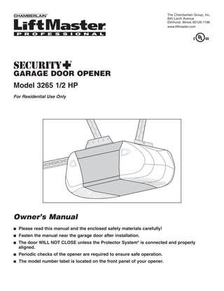 The Chamberlain Group, Inc.
                                                                           845 Larch Avenue
                                                                           Elmhurst, Illinois 60126-1196
                                                                           www.liftmaster.com




                            ®



GARAGE DOOR OPENER
Model 3265 1/2 HP
For Residential Use Only




Owner’s Manual
■   Please read this manual and the enclosed safety materials carefully!
■   Fasten the manual near the garage door after installation.
■   The door WILL NOT CLOSE unless the Protector System® is connected and properly
    aligned.
■   Periodic checks of the opener are required to ensure safe operation.
■   The model number label is located on the front panel of your opener.
 