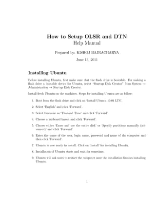 How to Setup OLSR and DTN
                       Help Manual
                    Prepared by: KISHOJ BAJRACHARYA
                                     June 13, 2011


Installing Ubuntu
Before installing Ubuntu, ﬁrst make sure that the ﬂash drive is bootable. For making a
ﬂash drive a bootable device for Ubuntu, select “Startup Disk Creator” from System →
Administration → Startup Disk Creator.

Install fresh Ubuntu on the machines. Steps for installing Ubuntu are as follow:

  1. Boot from the ﬂash drive and click on ‘Install Ubuntu 10.04 LTS’.

  2. Select ‘English’ and click ‘Forward’.

  3. Select timezone as ‘Thailand Time’ and click ‘Forward’.

  4. Choose a keyboard layout and click ‘Forward’.

  5. Choose either ‘Erase and use the entire disk’ or ‘Specify partitions manually (ad-
     vanced)’ and click ‘Forward’.

  6. Enter the name of the user, login name, password and name of the computer and
     then click ‘Forward’.

  7. Ubuntu is now ready to install. Click on ‘Install’ for installing Ubuntu.

  8. Installation of Ubuntu starts and wait for sometime.

  9. Ubuntu will ask users to restart the computer once the installation ﬁnishes installing
     Ubuntu.




                                             1
 