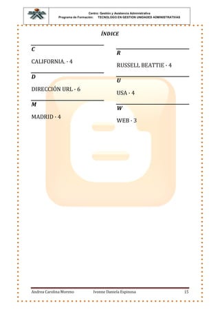 Centro: Gestión y Asistencia Administrativa
              Programa de Formación: TECNOLOGO EN GESTION UNIDADES ADMINISTRATIVAS




                                     ÍNDICE

C
                                              R
CALIFORNIA. · 4
                                              RUSSELL BEATTIE · 4
D
                                              U
DIRECCIÓN URL · 6
                                              USA · 4
M
                                              W
MADRID · 4
                                              WEB · 3




Andrea Carolina Moreno           Ivonne Daniela Espinosa                             15
 