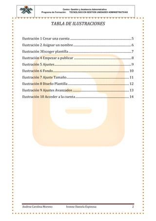 Centro: Gestión y Asistencia Administrativa
                     Programa de Formación: TECNOLOGO EN GESTION UNIDADES ADMINISTRATIVAS




                                TABLA DE ILUSTRACIONES


Ilustración 1 Crear una cuenta ................................................................................. 5
Ilustración 2 Asignar un nombre ............................................................................. 6
Ilustración 3Escoger plantilla ................................................................................... 7
Ilustración 4 Empezar a publicar ............................................................................ 8
Ilustración 5 Ajustes...................................................................................................... 9
Ilustración 6 Fondo..................................................................................................... 10
Ilustración 7 Ajuste Tamaño ................................................................................... 11
Ilustración 8 Diseño Plantilla ................................................................................. 12
Ilustración 9 Ajustes Avanzados ........................................................................... 13
Ilustración 10 Acceder a la cuenta ....................................................................... 14




Andrea Carolina Moreno                           Ivonne Daniela Espinosa                                                   2
 