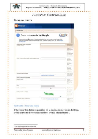 Centro: Gestión y Asistencia Administrativa
                   Programa de Formación: TECNOLOGO EN GESTION UNIDADES ADMINISTRATIVAS




                           P ASOS P ARA C REAR UN B LOG
C REAR UNA CUENTA




Ilustración 1 Crear una cuenta

Diligenciar los datos requeridos en la pagina numero uno del blog.
Debe usar una dirección de correo creada previamente 3.




3   con un tiempo de anticipación

Andrea Carolina Moreno                Ivonne Daniela Espinosa                             5
 
