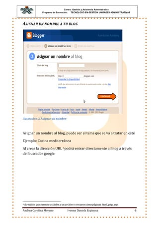 Centro: Gestión y Asistencia Administrativa
                   Programa de Formación: TECNOLOGO EN GESTION UNIDADES ADMINISTRATIVAS




ASIGNAR UN NOMBRE A TU BLOG




Ilustración 2 Asignar un nombre



Asignar un nombre al blog, puede ser el tema que se va a tratar en este

Ejemplo: Cocina mediterránea

Al crear la dirección URL 4podrá entrar directamente al blog a través
del buscador google.




4   dirección que permite acceder a un archivo o recurso como páginas html, php, asp

Andrea Carolina Moreno                  Ivonne Daniela Espinosa                           6
 