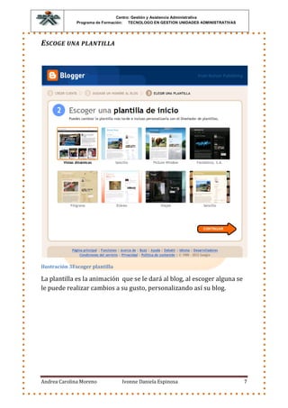 Centro: Gestión y Asistencia Administrativa
              Programa de Formación: TECNOLOGO EN GESTION UNIDADES ADMINISTRATIVAS




E SCOGE UNA PLANTILLA




Ilustración 3Escoger plantilla

La plantilla es la animación que se le dará al blog, al escoger alguna se
le puede realizar cambios a su gusto, personalizando así su blog.




Andrea Carolina Moreno           Ivonne Daniela Espinosa                             7
 
