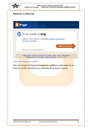 Centro: Gestión y Asistencia Administrativa
              Programa de Formación: TECNOLOGO EN GESTION UNIDADES ADMINISTRATIVAS




E MPIEZA A PUBLICAR




Ilustración 4 Empezar a publicar

Una vez creado el blog podrá empezar a publicar contenidos de su
interés, recibir comentarios y utilizarlo de la mejor manera.




Andrea Carolina Moreno             Ivonne Daniela Espinosa                           8
 