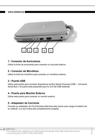 vistA derechA




                      1     2       3        4      5



     1 - conector de Auriculares
     Utilice la toma de auriculares para conectar un auricular externo.


     2 - conector de Micrófono
     Utilice la toma de micrófono para conectar un micrófono externo.


     3 - puerto Usb
     Utilice este puerto para conectar dispositivos de Bus Serial Universal (USB – “Universal
     Serial Bus”). El puerto está preparado para la v2.0 del USB estándar.


     4 - puerto para Monitor externo
     Utilice este puerto para conectar un monitor externo.


     5 - Adaptador de corriente
     Conecte su adaptador de CA (Corriente Alterna)a este puerto para cargar la batería de
     su netbook. Luz azul indica pila completamente cargada.




10 EXO S.A.
                                                                                                F032-GG-00




   Por sugerencias, reclamos y/o información de ayuda visite http://www.exo.com.ar
   o comuníquese al 0810-1222-396 (EXO)
 