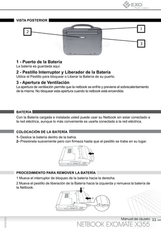 vistA posterior

                                                                                                  1
                    2


                                                                                                   3



             1 - puerto de la batería
             La batería es guardada aquí.
             2 - pestillo interruptor y liberador de la batería
             Utilice el Pestillo para bloquear o Liberar la Batería de su puerto.
             3 - Apertura de ventilación
             La apertura de ventilación permite que la netbook se enfríe y previene el sobrecalentamiento
             de la misma. No bloquear esta apertura cuando la netbook está encendida.




             bAteríA
             Con la Batería cargada e instalada usted puede usar su Netbook sin estar conectado a
             la red eléctrica, aunque lo más conveniente es usarla conectada a la red eléctrica.


             colocAción de lA bAteríA
             1- Deslice la batería dentro de la bahía.
             2- Presiónela suavemente pero con firmeza hasta que el pestillo se trabe en su lugar.




             procediMiento pArA reMover lA bAteríA
             1 Mueva el interruptor de bloqueo de la batería hacia la derecha.
             2 Mueva el pestillo de liberación de la Batería hacia la izquierda y remueva la batería de
             la Netbook.




                                                                                     Manual de Usuario 11
F032-GG-00




                                                       NETBOOK EXOMATE X355
 
