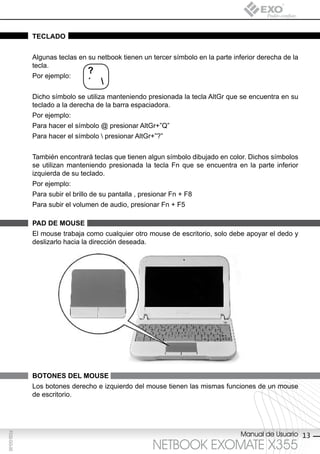 teclAdo


             Algunas teclas en su netbook tienen un tercer símbolo en la parte inferior derecha de la
             tecla.
                                ?
             Por ejemplo:
                                ´ 
             Dicho símbolo se utiliza manteniendo presionada la tecla AltGr que se encuentra en su
             teclado a la derecha de la barra espaciadora.
             Por ejemplo:
             Para hacer el símbolo @ presionar AltGr+”Q”
             Para hacer el símbolo  presionar AltGr+”?”


             También encontrará teclas que tienen algun símbolo dibujado en color. Dichos símbolos
             se utilizan manteniendo presionada la tecla Fn que se encuentra en la parte inferior
             izquierda de su teclado.
             Por ejemplo:
             Para subir el brillo de su pantalla , presionar Fn + F8
             Para subir el volumen de audio, presionar Fn + F5

             pAd de MoUse
             El mouse trabaja como cualquier otro mouse de escritorio, solo debe apoyar el dedo y
             deslizarlo hacia la dirección deseada.




             botones del MoUse
             Los botones derecho e izquierdo del mouse tienen las mismas funciones de un mouse
             de escritorio.




                                                                                 Manual de Usuario 13
F032-GG-00




                                                      NETBOOK EXOMATE X355
 